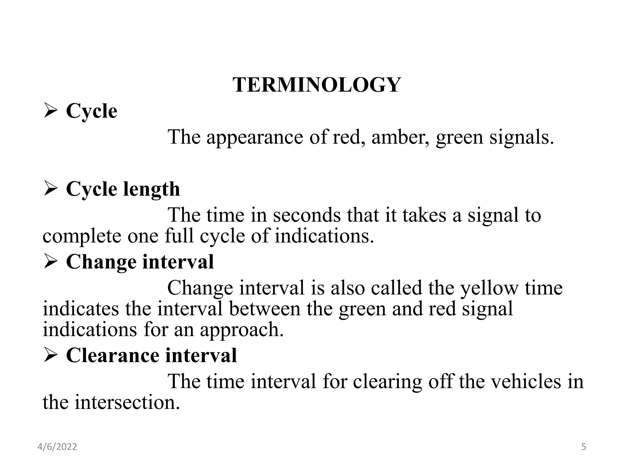 TERMINOLOGY
 Cycle
The appearance of red, amber, green signals.
 Cycle length
The time in seconds that it takes a signal to
complete one full cycle of indications.
 Change interval
Change interval is also called the yellow time
indicates the interval between the green and red signal
indications for an approach.
 Clearance interval
The time interval for clearing off the vehicles in
the intersection.
4/6/2022 5
 
