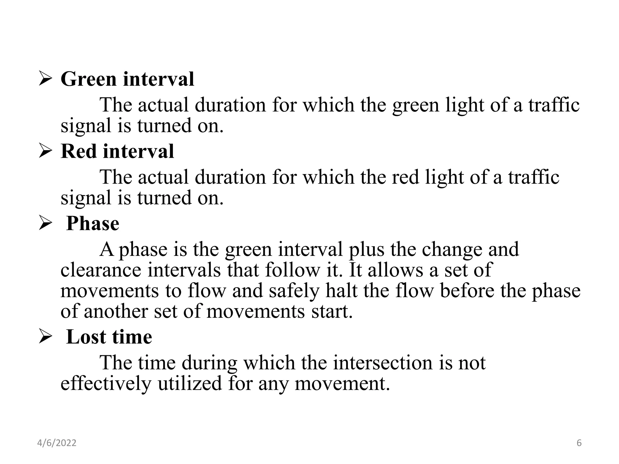  Green interval
The actual duration for which the green light of a traffic
signal is turned on.
 Red interval
The actual duration for which the red light of a traffic
signal is turned on.
 Phase
A phase is the green interval plus the change and
clearance intervals that follow it. It allows a set of
movements to flow and safely halt the flow before the phase
of another set of movements start.
 Lost time
The time during which the intersection is not
effectively utilized for any movement.
4/6/2022 6
 