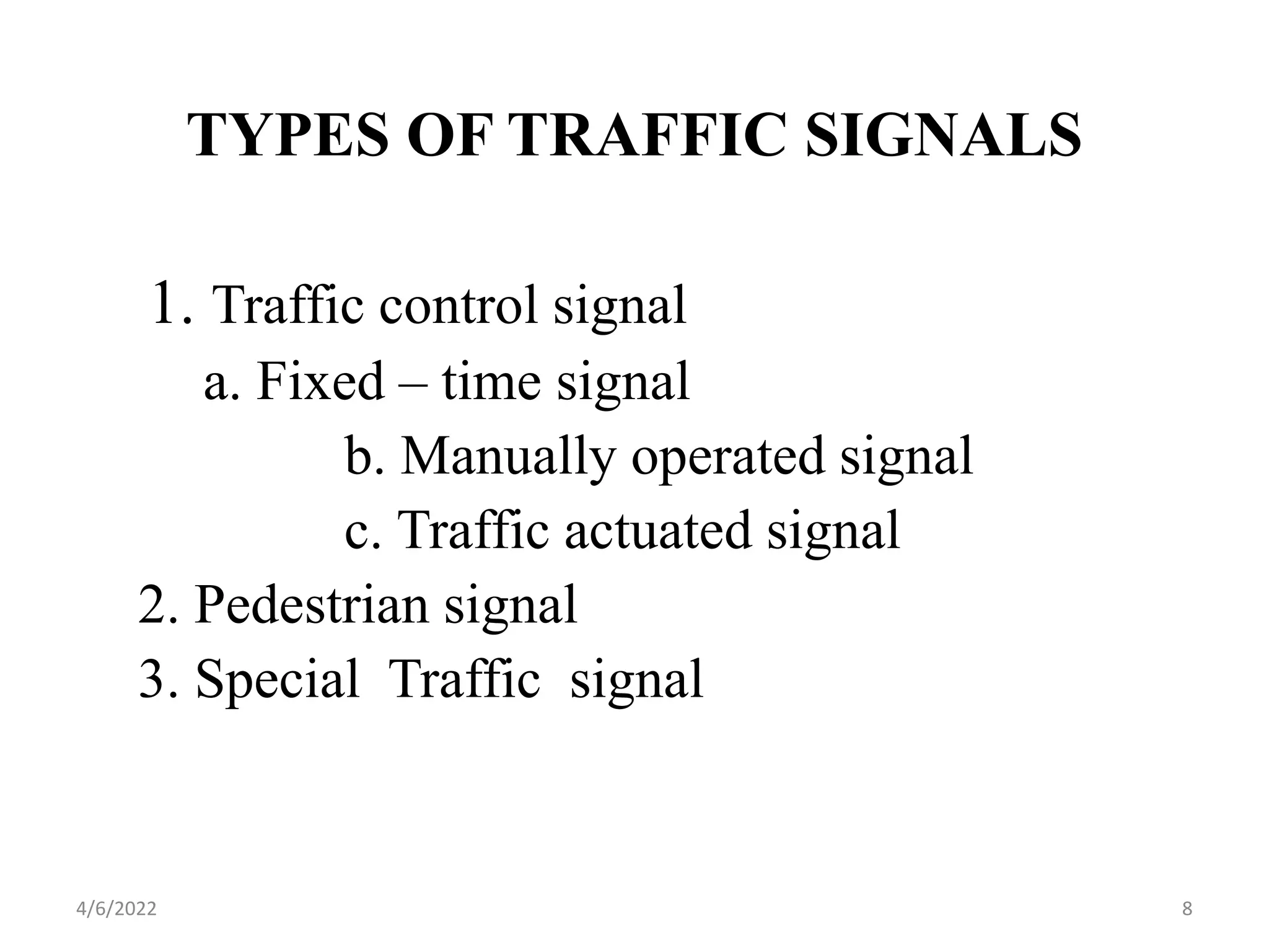TYPES OF TRAFFIC SIGNALS
1. Traffic control signal
a. Fixed – time signal
b. Manually operated signal
c. Traffic actuated signal
2. Pedestrian signal
3. Special Traffic signal
4/6/2022 8
 