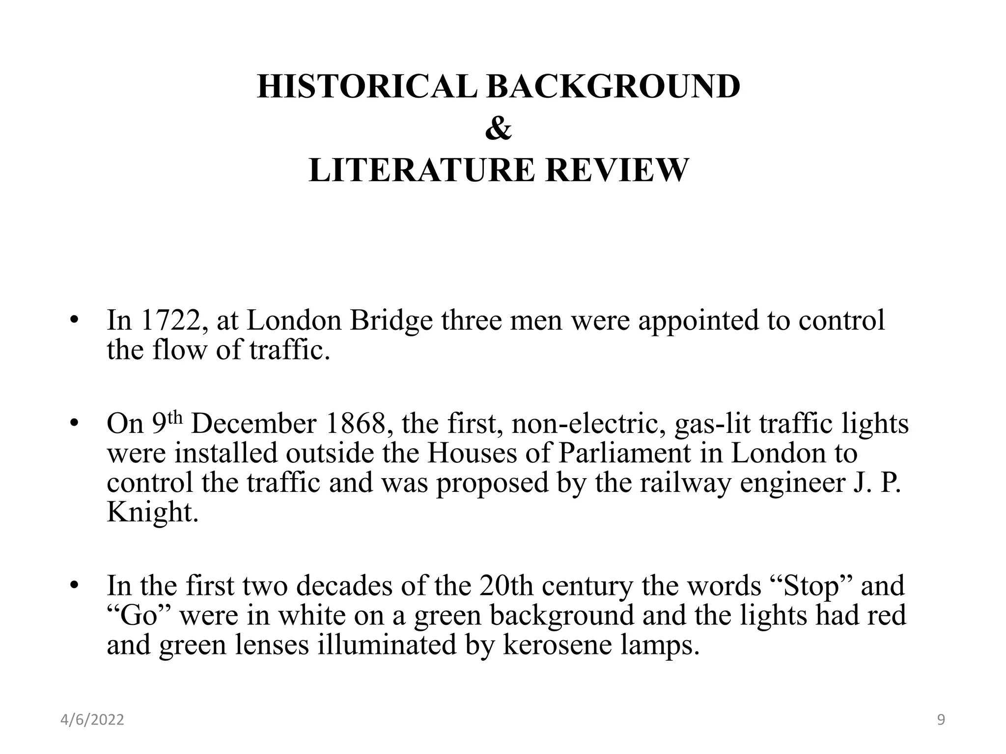 HISTORICAL BACKGROUND
&
LITERATURE REVIEW
• In 1722, at London Bridge three men were appointed to control
the flow of traffic.
• On 9th December 1868, the first, non-electric, gas-lit traffic lights
were installed outside the Houses of Parliament in London to
control the traffic and was proposed by the railway engineer J. P.
Knight.
• In the first two decades of the 20th century the words “Stop” and
“Go” were in white on a green background and the lights had red
and green lenses illuminated by kerosene lamps.
4/6/2022 9
 