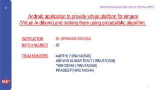 Nadimpalli Satyanarayana Raju Institute of Technology (NSRIT)
1
Android application to provide virtual platform for singers
(Virtual Auditions),and ranking them using probabilistic algorithm.
INSTRUCTOR : Dr. SRINIVAS RAYUDU
BATCH NUMBER : 07
TEAM MEMBERS : AARTHI (19NU1A0540)
ASHWIN KUMAR ROUT (19NU1A0508)
YASHODHA (19NU1A0526)
PRADEEP(19NU1A0544)
 