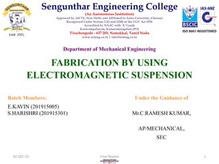 FABRICATION BY USING
ELECTROMAGNETIC SUSPENSION
Department of Mechanical Engineering
Batch Members: Under the Guidance of
E.KAVIN (201915005)
S.HARISHRI (201915301) Mr.C.RAMESH KUMAR,
AP/MECHANICAL,
SEC
02-DEC-22 Final Review 1
Sengunthar Engineering College
(An Autonomous Institution)
Approved by AICTE, New Delhi and Affiliated to Anna University, Chennai
Recognized Under Section 2 (f) and 12(B) of the UGC Act 1956
Accredited by NAAC with ‘A’ Grade
Kosavampalayam, Kumaramangalam (PO)
Tiruchengode - 637 205, Namakkal, Tamil Nadu
www.scteng.co.in | info@scteng.co.in
 