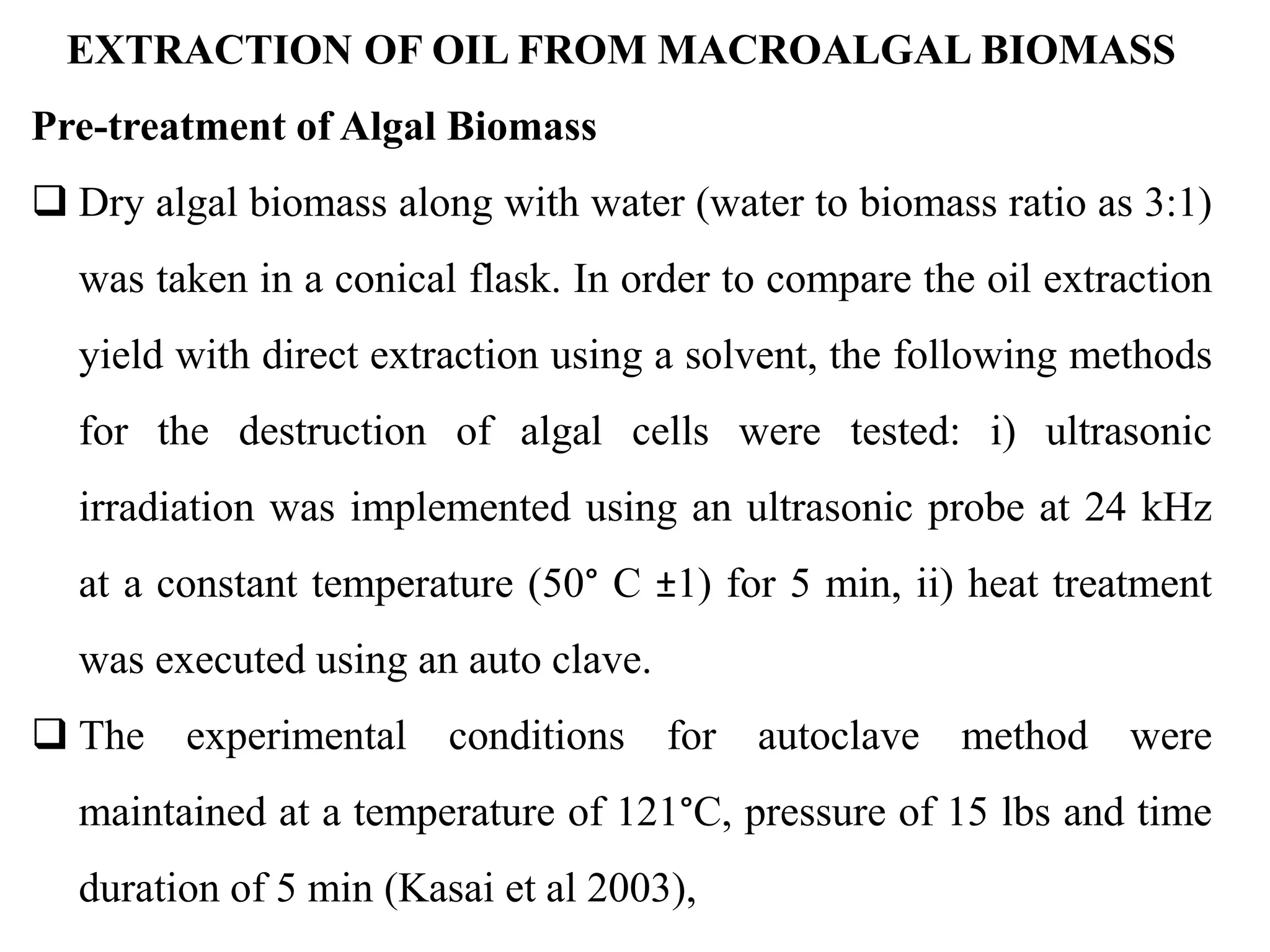 EXTRACTION OF OIL FROM MACROALGAL BIOMASS
Pre-treatment of Algal Biomass
 Dry algal biomass along with water (water to biomass ratio as 3:1)
was taken in a conical flask. In order to compare the oil extraction
yield with direct extraction using a solvent, the following methods
for the destruction of algal cells were tested: i) ultrasonic
irradiation was implemented using an ultrasonic probe at 24 kHz
at a constant temperature (50° C ±1) for 5 min, ii) heat treatment
was executed using an auto clave.
 The experimental conditions for autoclave method were
maintained at a temperature of 121°C, pressure of 15 lbs and time
duration of 5 min (Kasai et al 2003),
 