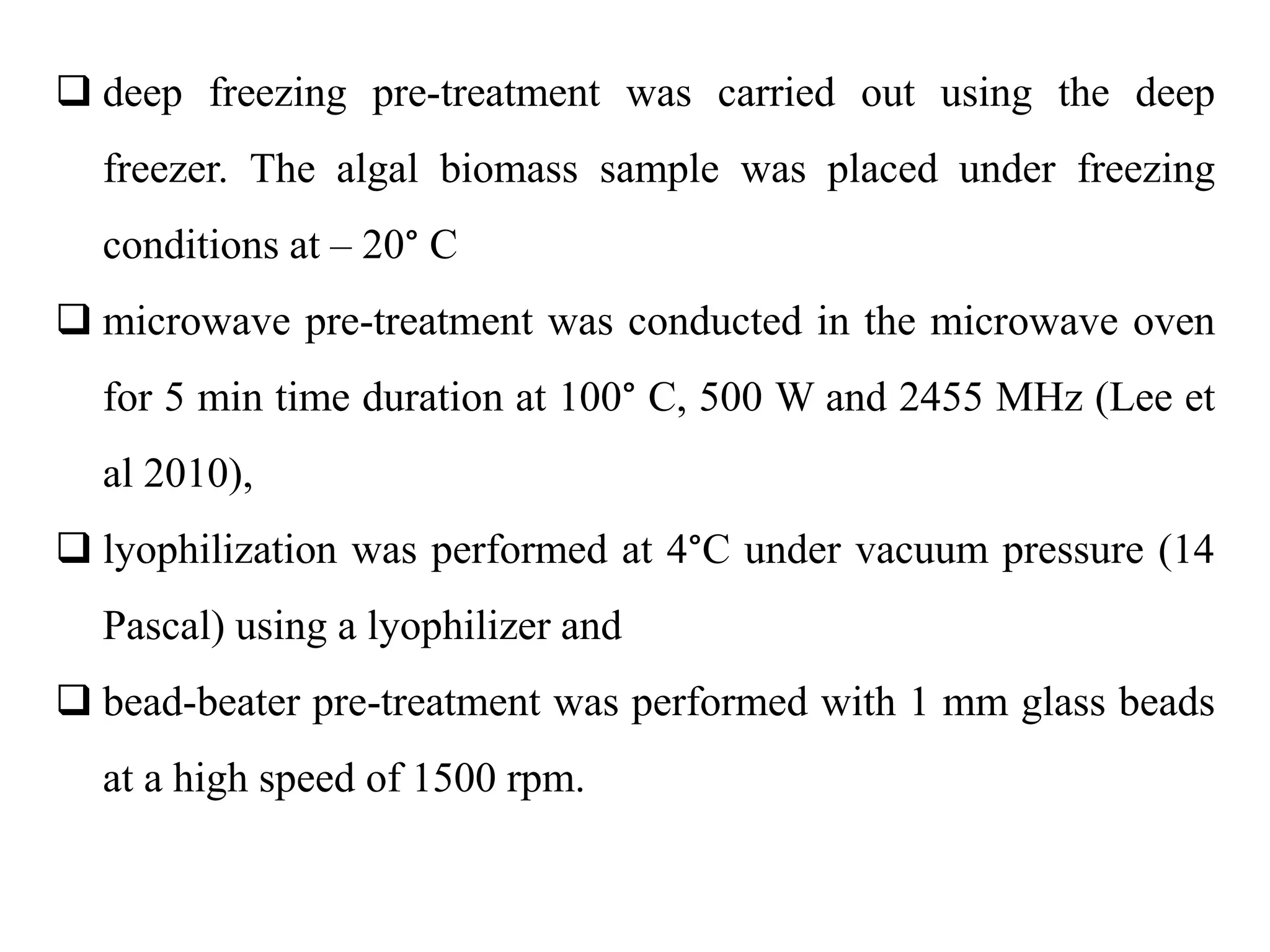  deep freezing pre-treatment was carried out using the deep
freezer. The algal biomass sample was placed under freezing
conditions at – 20° C
 microwave pre-treatment was conducted in the microwave oven
for 5 min time duration at 100° C, 500 W and 2455 MHz (Lee et
al 2010),
 lyophilization was performed at 4°C under vacuum pressure (14
Pascal) using a lyophilizer and
 bead-beater pre-treatment was performed with 1 mm glass beads
at a high speed of 1500 rpm.
 