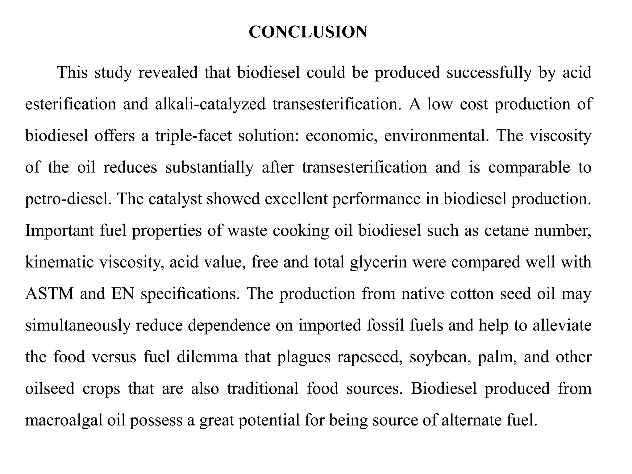 CONCLUSION
This study revealed that biodiesel could be produced successfully by acid
esterification and alkali-catalyzed transesterification. A low cost production of
biodiesel offers a triple-facet solution: economic, environmental. The viscosity
of the oil reduces substantially after transesterification and is comparable to
petro-diesel. The catalyst showed excellent performance in biodiesel production.
Important fuel properties of waste cooking oil biodiesel such as cetane number,
kinematic viscosity, acid value, free and total glycerin were compared well with
ASTM and EN speciﬁcations. The production from native cotton seed oil may
simultaneously reduce dependence on imported fossil fuels and help to alleviate
the food versus fuel dilemma that plagues rapeseed, soybean, palm, and other
oilseed crops that are also traditional food sources. Biodiesel produced from
macroalgal oil possess a great potential for being source of alternate fuel.
 