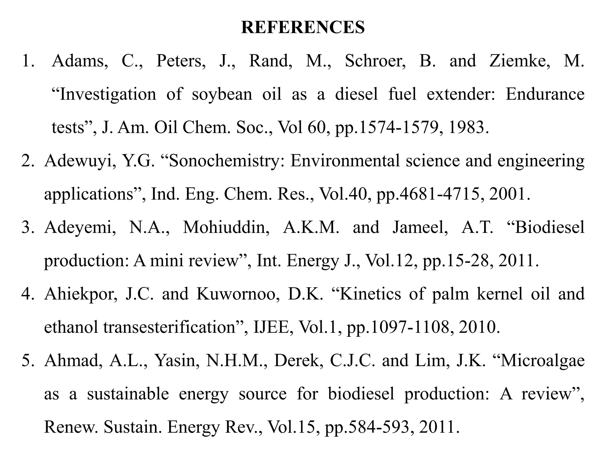 REFERENCES
1. Adams, C., Peters, J., Rand, M., Schroer, B. and Ziemke, M.
“Investigation of soybean oil as a diesel fuel extender: Endurance
tests”, J. Am. Oil Chem. Soc., Vol 60, pp.1574-1579, 1983.
2. Adewuyi, Y.G. “Sonochemistry: Environmental science and engineering
applications”, Ind. Eng. Chem. Res., Vol.40, pp.4681-4715, 2001.
3. Adeyemi, N.A., Mohiuddin, A.K.M. and Jameel, A.T. “Biodiesel
production: A mini review”, Int. Energy J., Vol.12, pp.15-28, 2011.
4. Ahiekpor, J.C. and Kuwornoo, D.K. “Kinetics of palm kernel oil and
ethanol transesterification”, IJEE, Vol.1, pp.1097-1108, 2010.
5. Ahmad, A.L., Yasin, N.H.M., Derek, C.J.C. and Lim, J.K. “Microalgae
as a sustainable energy source for biodiesel production: A review”,
Renew. Sustain. Energy Rev., Vol.15, pp.584-593, 2011.
 