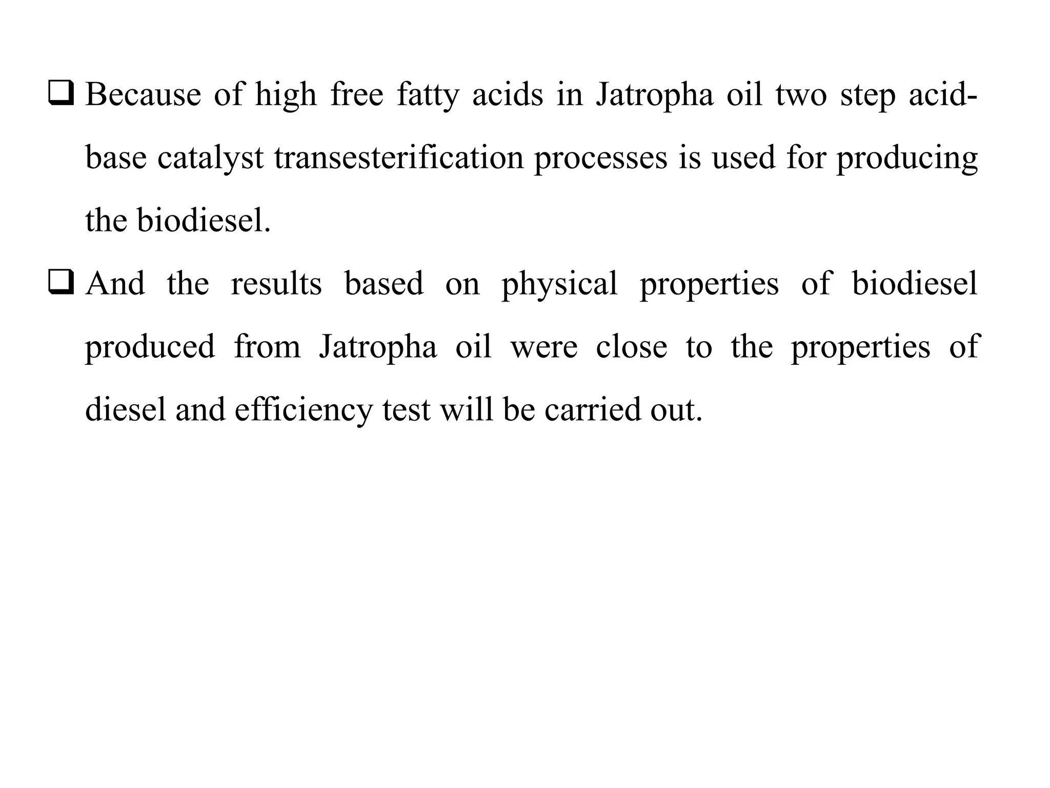  Because of high free fatty acids in Jatropha oil two step acid-
base catalyst transesterification processes is used for producing
the biodiesel.
 And the results based on physical properties of biodiesel
produced from Jatropha oil were close to the properties of
diesel and efficiency test will be carried out.
 
