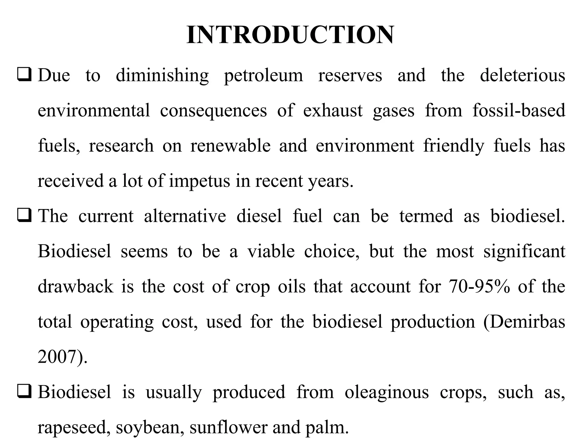 INTRODUCTION
 Due to diminishing petroleum reserves and the deleterious
environmental consequences of exhaust gases from fossil-based
fuels, research on renewable and environment friendly fuels has
received a lot of impetus in recent years.
 The current alternative diesel fuel can be termed as biodiesel.
Biodiesel seems to be a viable choice, but the most significant
drawback is the cost of crop oils that account for 70-95% of the
total operating cost, used for the biodiesel production (Demirbas
2007).
 Biodiesel is usually produced from oleaginous crops, such as,
rapeseed, soybean, sunflower and palm.
 