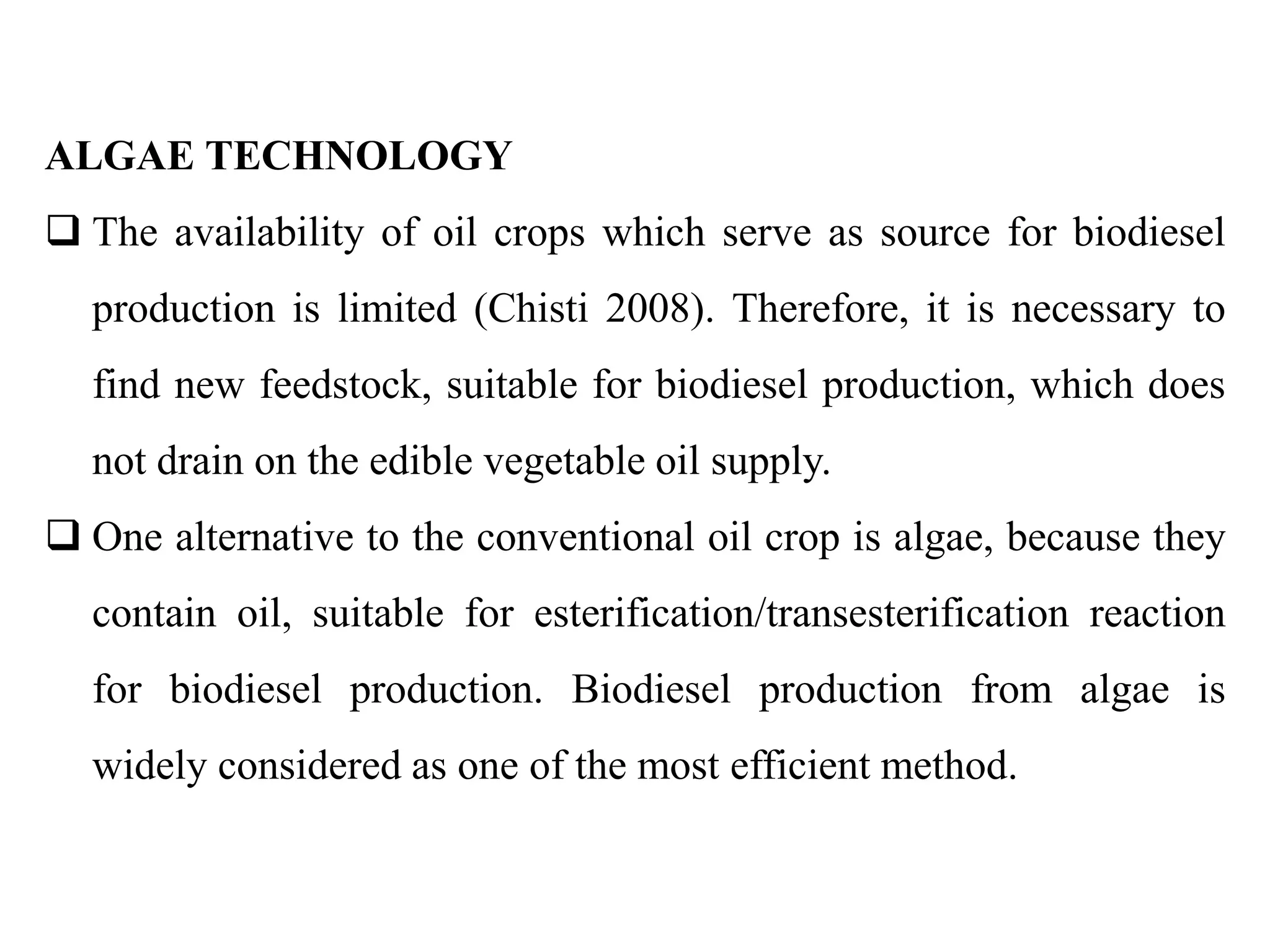 ALGAE TECHNOLOGY
 The availability of oil crops which serve as source for biodiesel
production is limited (Chisti 2008). Therefore, it is necessary to
find new feedstock, suitable for biodiesel production, which does
not drain on the edible vegetable oil supply.
 One alternative to the conventional oil crop is algae, because they
contain oil, suitable for esterification/transesterification reaction
for biodiesel production. Biodiesel production from algae is
widely considered as one of the most efficient method.
 