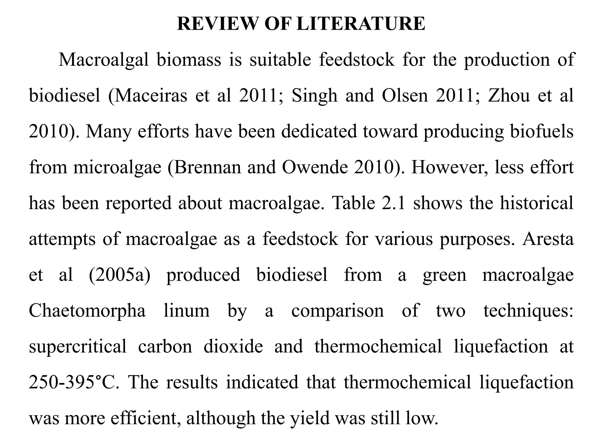 REVIEW OF LITERATURE
Macroalgal biomass is suitable feedstock for the production of
biodiesel (Maceiras et al 2011; Singh and Olsen 2011; Zhou et al
2010). Many efforts have been dedicated toward producing biofuels
from microalgae (Brennan and Owende 2010). However, less effort
has been reported about macroalgae. Table 2.1 shows the historical
attempts of macroalgae as a feedstock for various purposes. Aresta
et al (2005a) produced biodiesel from a green macroalgae
Chaetomorpha linum by a comparison of two techniques:
supercritical carbon dioxide and thermochemical liquefaction at
250-395°C. The results indicated that thermochemical liquefaction
was more efficient, although the yield was still low.
 
