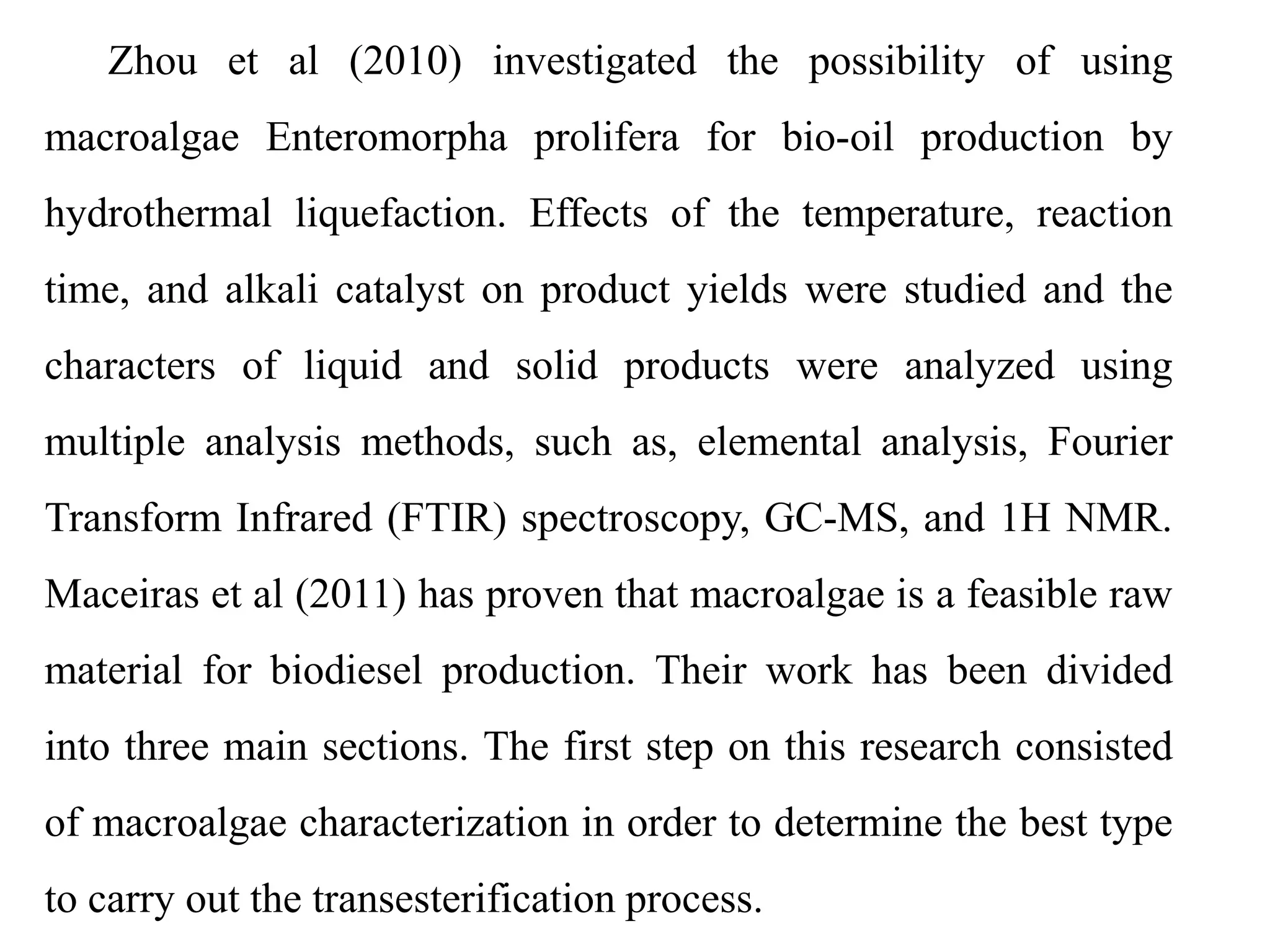 Zhou et al (2010) investigated the possibility of using
macroalgae Enteromorpha prolifera for bio-oil production by
hydrothermal liquefaction. Effects of the temperature, reaction
time, and alkali catalyst on product yields were studied and the
characters of liquid and solid products were analyzed using
multiple analysis methods, such as, elemental analysis, Fourier
Transform Infrared (FTIR) spectroscopy, GC-MS, and 1H NMR.
Maceiras et al (2011) has proven that macroalgae is a feasible raw
material for biodiesel production. Their work has been divided
into three main sections. The first step on this research consisted
of macroalgae characterization in order to determine the best type
to carry out the transesterification process.
 