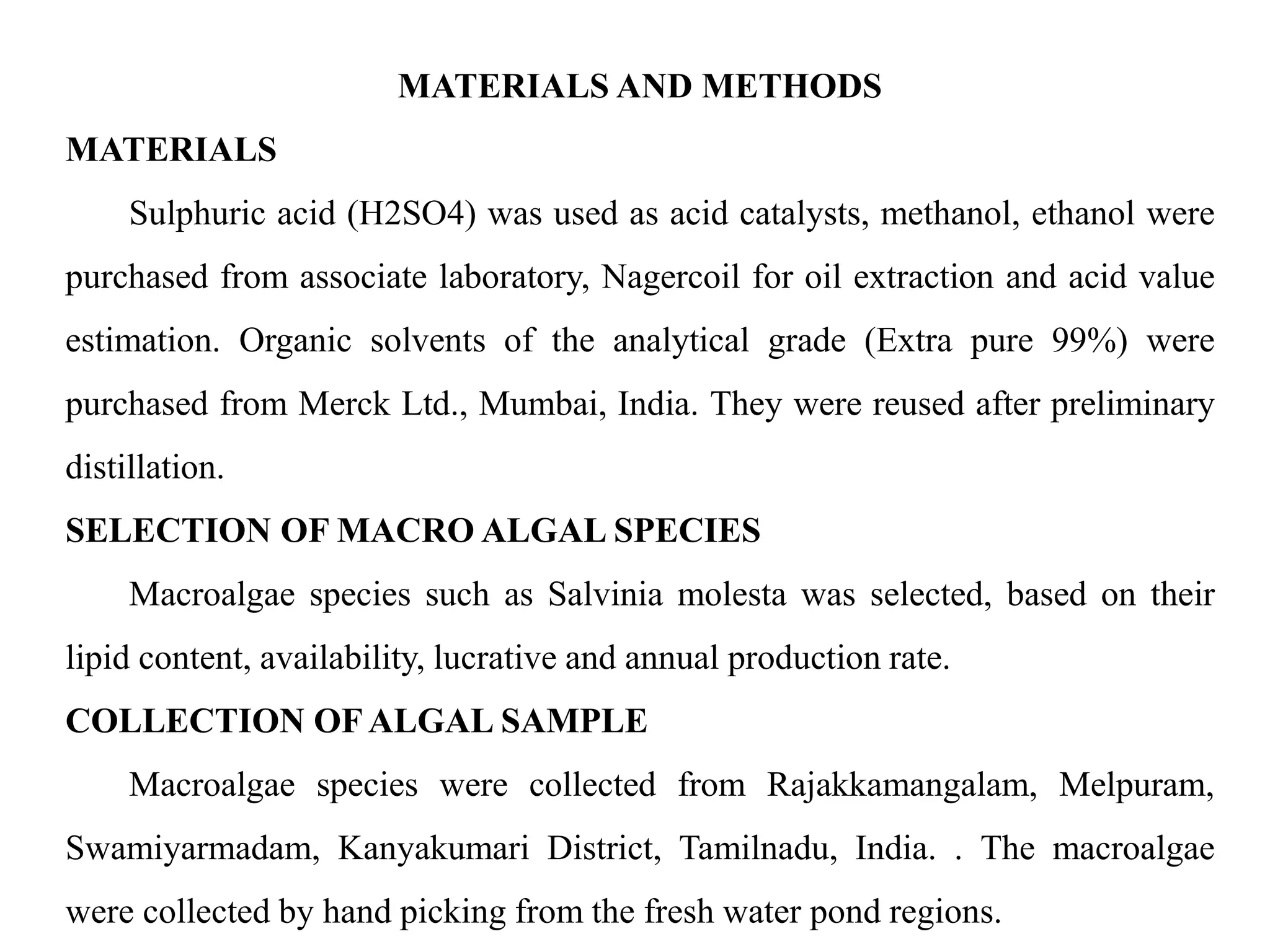 MATERIALS AND METHODS
MATERIALS
Sulphuric acid (H2SO4) was used as acid catalysts, methanol, ethanol were
purchased from associate laboratory, Nagercoil for oil extraction and acid value
estimation. Organic solvents of the analytical grade (Extra pure 99%) were
purchased from Merck Ltd., Mumbai, India. They were reused after preliminary
distillation.
SELECTION OF MACRO ALGAL SPECIES
Macroalgae species such as Salvinia molesta was selected, based on their
lipid content, availability, lucrative and annual production rate.
COLLECTION OFALGAL SAMPLE
Macroalgae species were collected from Rajakkamangalam, Melpuram,
Swamiyarmadam, Kanyakumari District, Tamilnadu, India. . The macroalgae
were collected by hand picking from the fresh water pond regions.
 