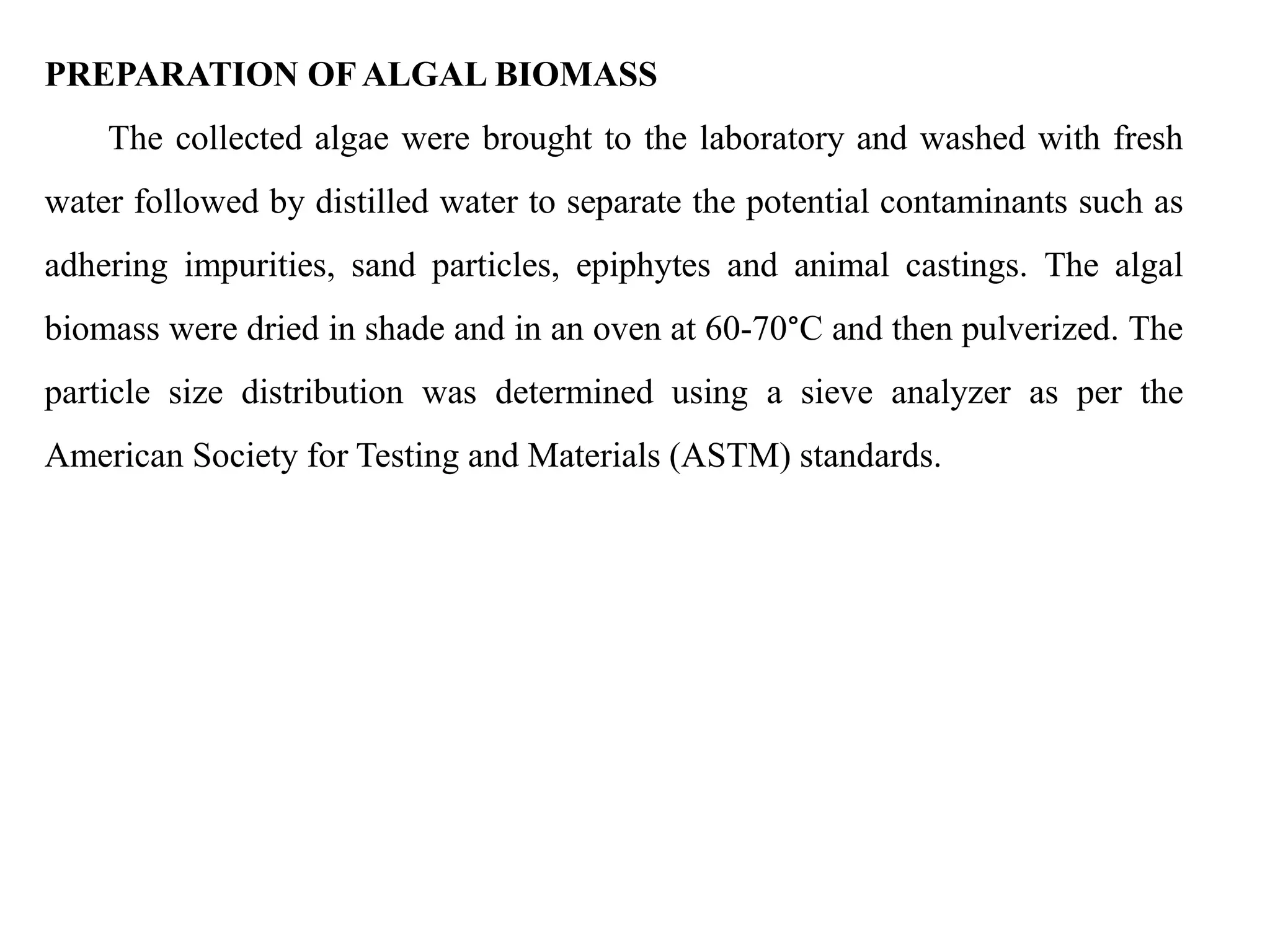 PREPARATION OFALGAL BIOMASS
The collected algae were brought to the laboratory and washed with fresh
water followed by distilled water to separate the potential contaminants such as
adhering impurities, sand particles, epiphytes and animal castings. The algal
biomass were dried in shade and in an oven at 60-70°C and then pulverized. The
particle size distribution was determined using a sieve analyzer as per the
American Society for Testing and Materials (ASTM) standards.
 