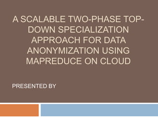 A SCALABLE TWO-PHASE TOP-
DOWN SPECIALIZATION
APPROACH FOR DATA
ANONYMIZATION USING
MAPREDUCE ON CLOUD
PRESENTED BY
 