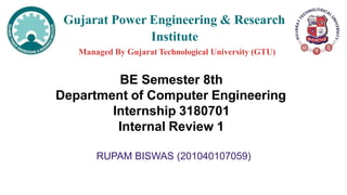 Gujarat Power Engineering & Research
Institute
Managed By Gujarat Technological University (GTU)
BE Semester 8th
Department of Computer Engineering
Internship 3180701
Internal Review 1
RUPAM BISWAS (201040107059)
 