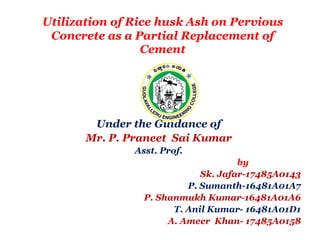 Utilization of Rice husk Ash on Pervious
Concrete as a Partial Replacement of
Cement
Under the Guidance of
Mr. P. Praneet Sai Kumar
Asst. Prof.
by
Sk. Jafar-17485A0143
P. Sumanth-16481A01A7
P. Shanmukh Kumar-16481A01A6
T. Anil Kumar- 16481A01D1
A. Ameer Khan- 17485A0158
 