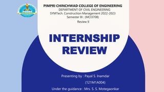 INTERNSHIP
REVIEW
Presenting by : Payal S. Inamdar
(121M1A004)
Under the guidance : Mrs. S. S. Motegaonkar
PIMPRI CHINCHWAD COLLEGE OF ENGINEERING
DEPARTMENT OF CIVIL ENGINEERING
SYMTech. Construction Management 2022-2023
Semester III : (MCI3708)
Review II
 