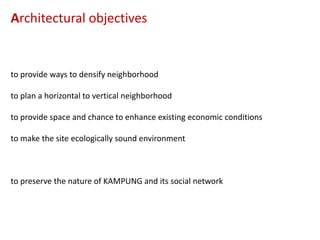 Architectural objectives

to provide ways to densify neighborhood
to plan a horizontal to vertical neighborhood
to provide space and chance to enhance existing economic conditions
to make the site ecologically sound environment

to preserve the nature of KAMPUNG and its social network

 