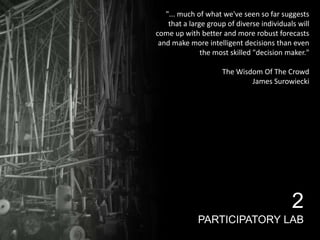 "... much of what we've seen so far suggests
that a large group of diverse individuals will
come up with better and more robust forecasts
and make more intelligent decisions than even
the most skilled "decision maker."
The Wisdom Of The Crowd
James Surowiecki

2
PARTICIPATORY LAB

 