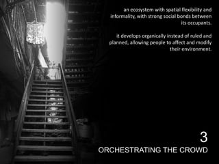 an ecosystem with spatial flexibility and
informality, with strong social bonds between
its occupants.
it develops organically instead of ruled and
planned, allowing people to affect and modify
their environment.

3
ORCHESTRATING THE CROWD

 