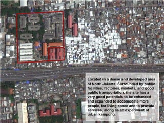 Located in a dense and developed area
of North Jakarta. Surrounded by public
facilities, factories, markets, and good
public transportation, the site has a
very good potentials to be enhanced
and expanded to accomodate more
people, for living space and to provide
services, along as an experiment of
urban kampung.

 