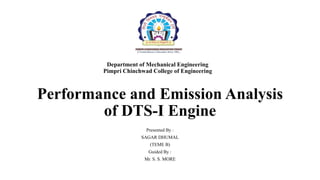 Department of Mechanical Engineering
Pimpri Chinchwad College of Engineering
Performance and Emission Analysis
of DTS-I Engine
Presented By :
SAGAR DHUMAL
(TEME B)
Guided By :
Mr. S. S. MORE
 