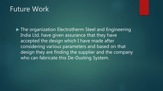 Future Work
 The organization Electrotherm Steel and Engineering
India Ltd. have given assurance that they have
accepted the design which I have made after
considering various parameters and based on that
design they are finding the supplier and the company
who can fabricate this De-Dusting System.
 