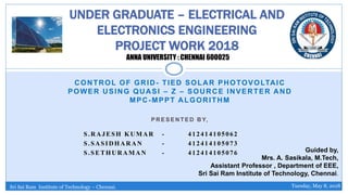 CONTROL OF GRID- TIED SOLAR PHOTOVOLTAIC
POWER USING QUASI – Z – SOURCE INVERTER AND
MPC-MPPT ALGORITHM
P R E S E N T E D B Y,
S.RAJESH KUMAR - 412414105062
S.SASIDHARAN - 412414105073
S.SETHURAMAN - 412414105076
UNDER GRADUATE – ELECTRICAL AND
ELECTRONICS ENGINEERING
PROJECT WORK 2018
ANNA UNIVERSITY : CHENNAI 600025
Guided by,
Mrs. A. Sasikala, M.Tech,
Assistant Professor , Department of EEE,
Sri Sai Ram Institute of Technology, Chennai.
Sri Sai Ram Institute of Technology – Chennai. Tuesday, May 8, 2018
 