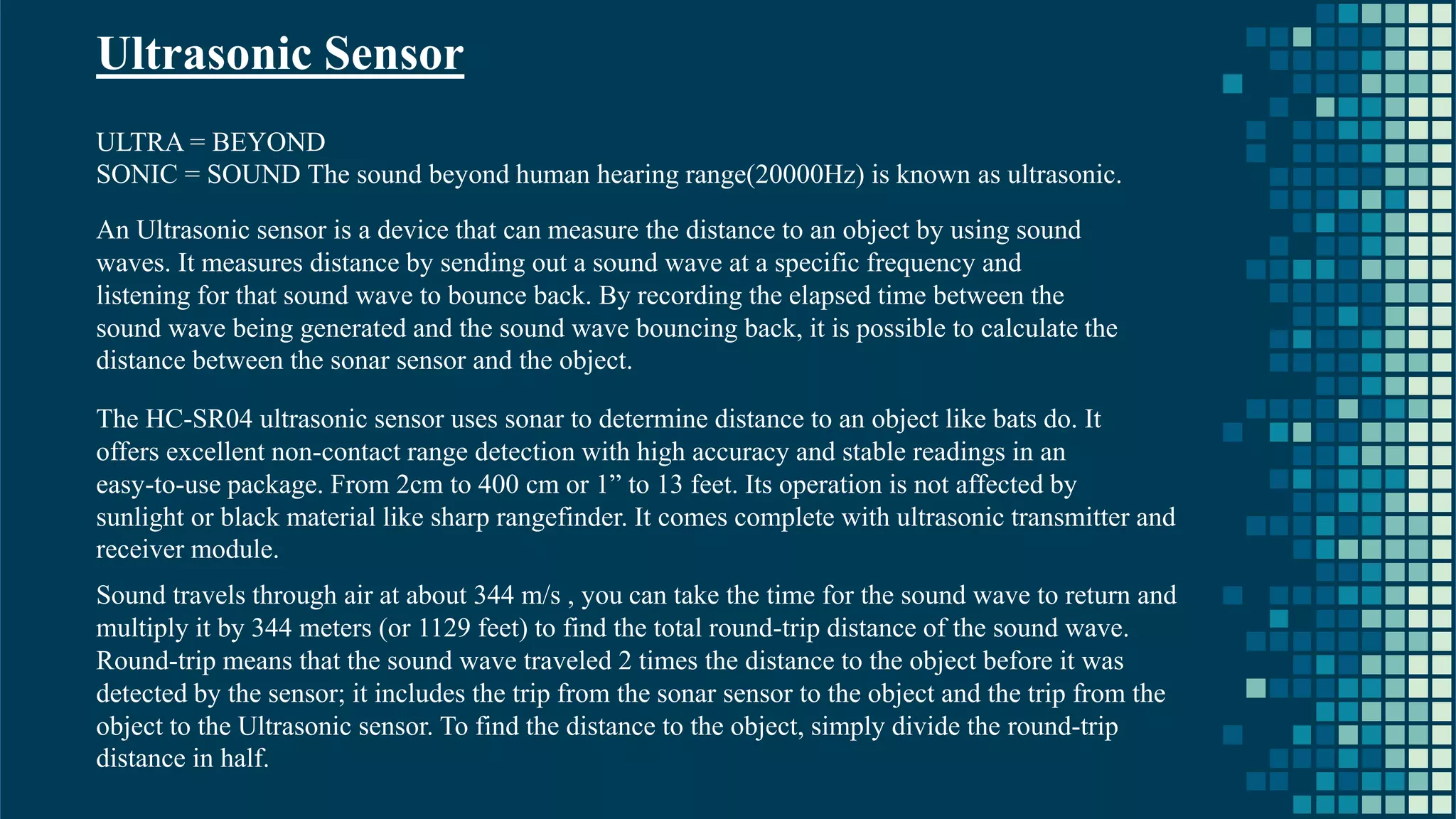 19 Ultrasonic Sensor ULTRA = BEYOND SONIC = SOUND The sound beyond human hearing range(20000Hz) is known as ultrasonic. An Ultrasonic sensor is a device that can measure the distance to an object by using sound waves. It measures distance by sending out a sound wave at a specific frequency and listening for that sound wave to bounce back. By recording the elapsed time between the sound wave being generated and the sound wave bouncing back, it is possible to calculate the distance between the sonar sensor and the object. The HC-SR04 ultrasonic sensor uses sonar to determine distance to an object like bats do. It offers excellent non-contact range detection with high accuracy and stable readings in an easy-to-use package. From 2cm to 400 cm or 1” to 13 feet. Its operation is not affected by sunlight or black material like sharp rangefinder. It comes complete with ultrasonic transmitter and receiver module. Sound travels through air at about 344 m/s , you can take the time for the sound wave to return and multiply it by 344 meters (or 1129 feet) to find the total round-trip distance of the sound wave. Round-trip means that the sound wave traveled 2 times the distance to the object before it was detected by the sensor; it includes the trip from the sonar sensor to the object and the trip from the object to the Ultrasonic sensor. To find the distance to the object, simply divide the round-trip distance in half. 