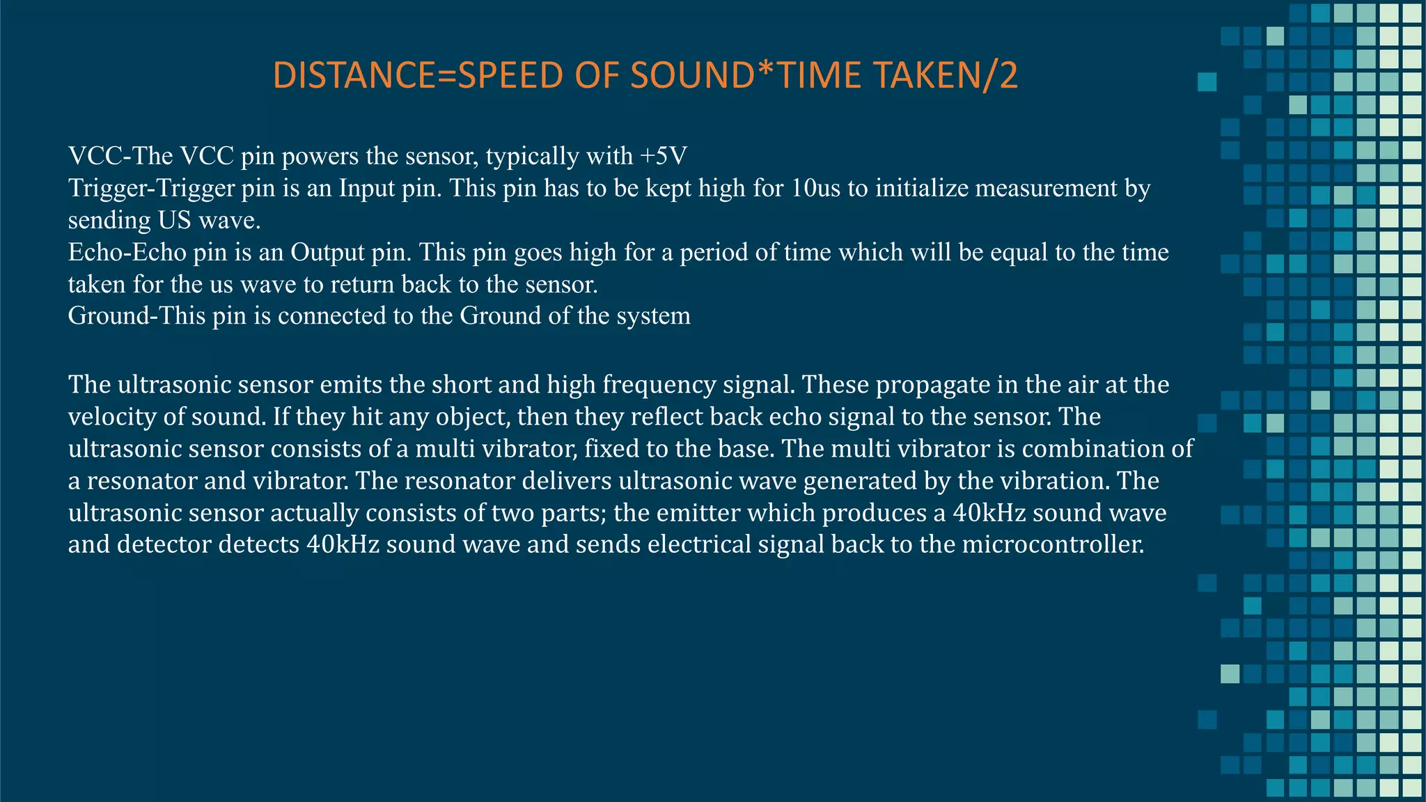 20 DISTANCE=SPEED OF SOUND*TIME TAKEN/2 VCC-The VCC pin powers the sensor, typically with +5V Trigger-Trigger pin is an Input pin. This pin has to be kept high for 10us to initialize measurement by sending US wave. Echo-Echo pin is an Output pin. This pin goes high for a period of time which will be equal to the time taken for the us wave to return back to the sensor. Ground-This pin is connected to the Ground of the system The ultrasonic sensor emits the short and high frequency signal. These propagate in the air at the velocity of sound. If they hit any object, then they reflect back echo signal to the sensor. The ultrasonic sensor consists of a multi vibrator, fixed to the base. The multi vibrator is combination of a resonator and vibrator. The resonator delivers ultrasonic wave generated by the vibration. The ultrasonic sensor actually consists of two parts; the emitter which produces a 40kHz sound wave and detector detects 40kHz sound wave and sends electrical signal back to the microcontroller. 