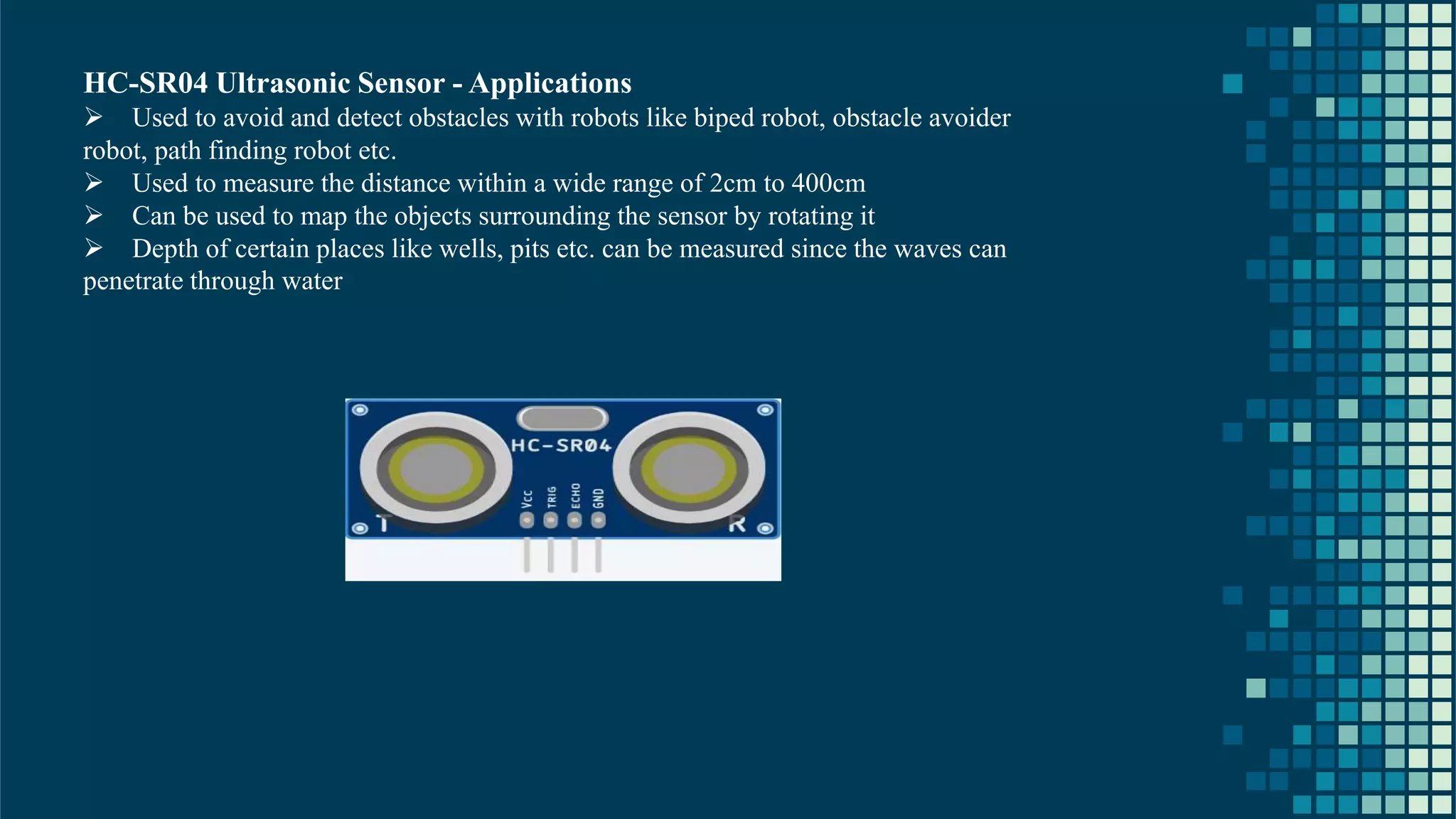 21 HC-SR04 Ultrasonic Sensor - Applications ➢ Used to avoid and detect obstacles with robots like biped robot, obstacle avoider robot, path finding robot etc. ➢ Used to measure the distance within a wide range of 2cm to 400cm ➢ Can be used to map the objects surrounding the sensor by rotating it ➢ Depth of certain places like wells, pits etc. can be measured since the waves can penetrate through water 