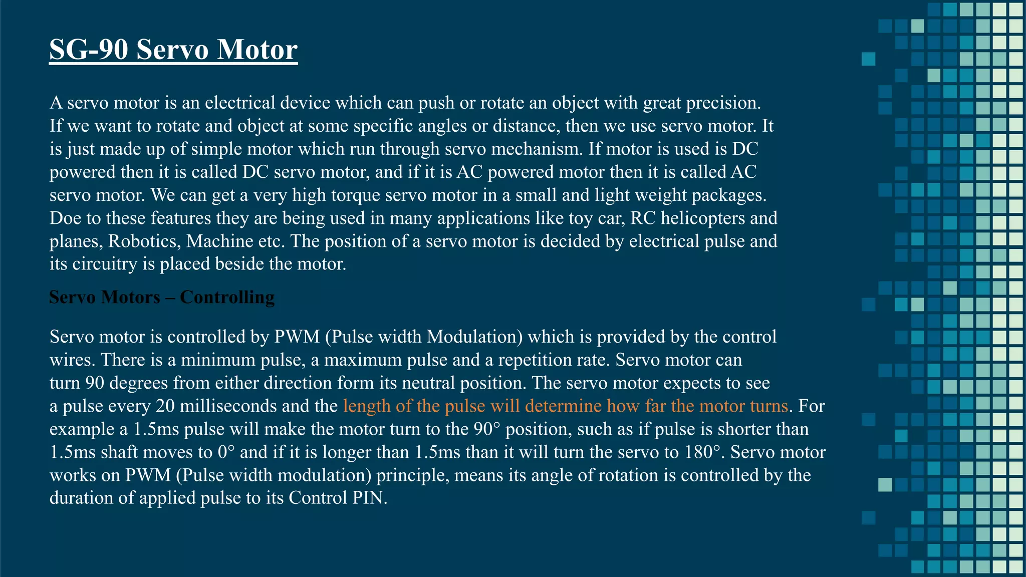 23 SG-90 Servo Motor A servo motor is an electrical device which can push or rotate an object with great precision. If we want to rotate and object at some specific angles or distance, then we use servo motor. It is just made up of simple motor which run through servo mechanism. If motor is used is DC powered then it is called DC servo motor, and if it is AC powered motor then it is called AC servo motor. We can get a very high torque servo motor in a small and light weight packages. Doe to these features they are being used in many applications like toy car, RC helicopters and planes, Robotics, Machine etc. The position of a servo motor is decided by electrical pulse and its circuitry is placed beside the motor. Servo Motors – Controlling Servo motor is controlled by PWM (Pulse width Modulation) which is provided by the control wires. There is a minimum pulse, a maximum pulse and a repetition rate. Servo motor can turn 90 degrees from either direction form its neutral position. The servo motor expects to see a pulse every 20 milliseconds and the length of the pulse will determine how far the motor turns. For example a 1.5ms pulse will make the motor turn to the 90° position, such as if pulse is shorter than 1.5ms shaft moves to 0° and if it is longer than 1.5ms than it will turn the servo to 180°. Servo motor works on PWM (Pulse width modulation) principle, means its angle of rotation is controlled by the duration of applied pulse to its Control PIN. 