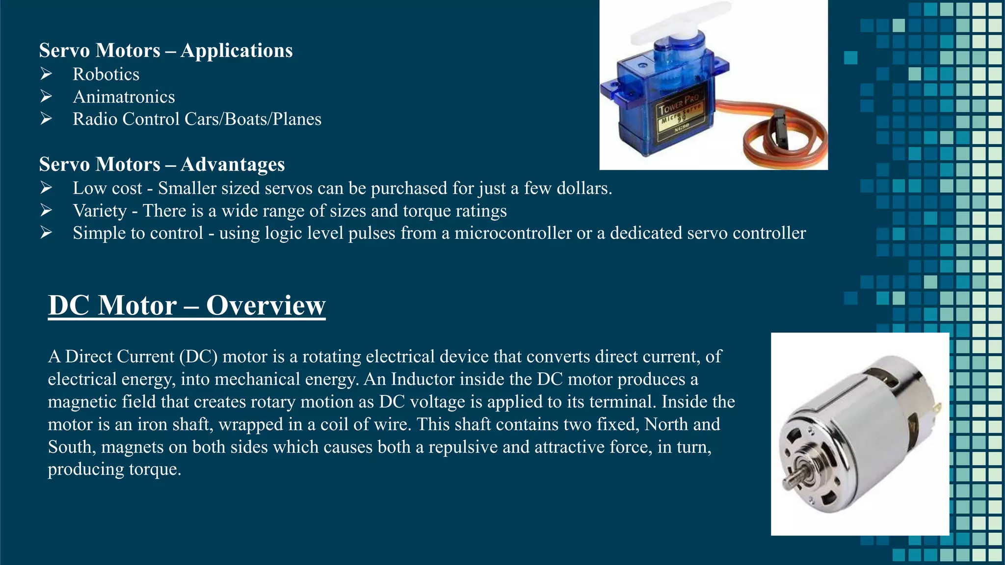 24 Servo Motors – Applications ➢ Robotics ➢ Animatronics ➢ Radio Control Cars/Boats/Planes Servo Motors – Advantages ➢ Low cost - Smaller sized servos can be purchased for just a few dollars. ➢ Variety - There is a wide range of sizes and torque ratings ➢ Simple to control - using logic level pulses from a microcontroller or a dedicated servo controller DC Motor – Overview A Direct Current (DC) motor is a rotating electrical device that converts direct current, of electrical energy, into mechanical energy. An Inductor inside the DC motor produces a magnetic field that creates rotary motion as DC voltage is applied to its terminal. Inside the motor is an iron shaft, wrapped in a coil of wire. This shaft contains two fixed, North and South, magnets on both sides which causes both a repulsive and attractive force, in turn, producing torque. 