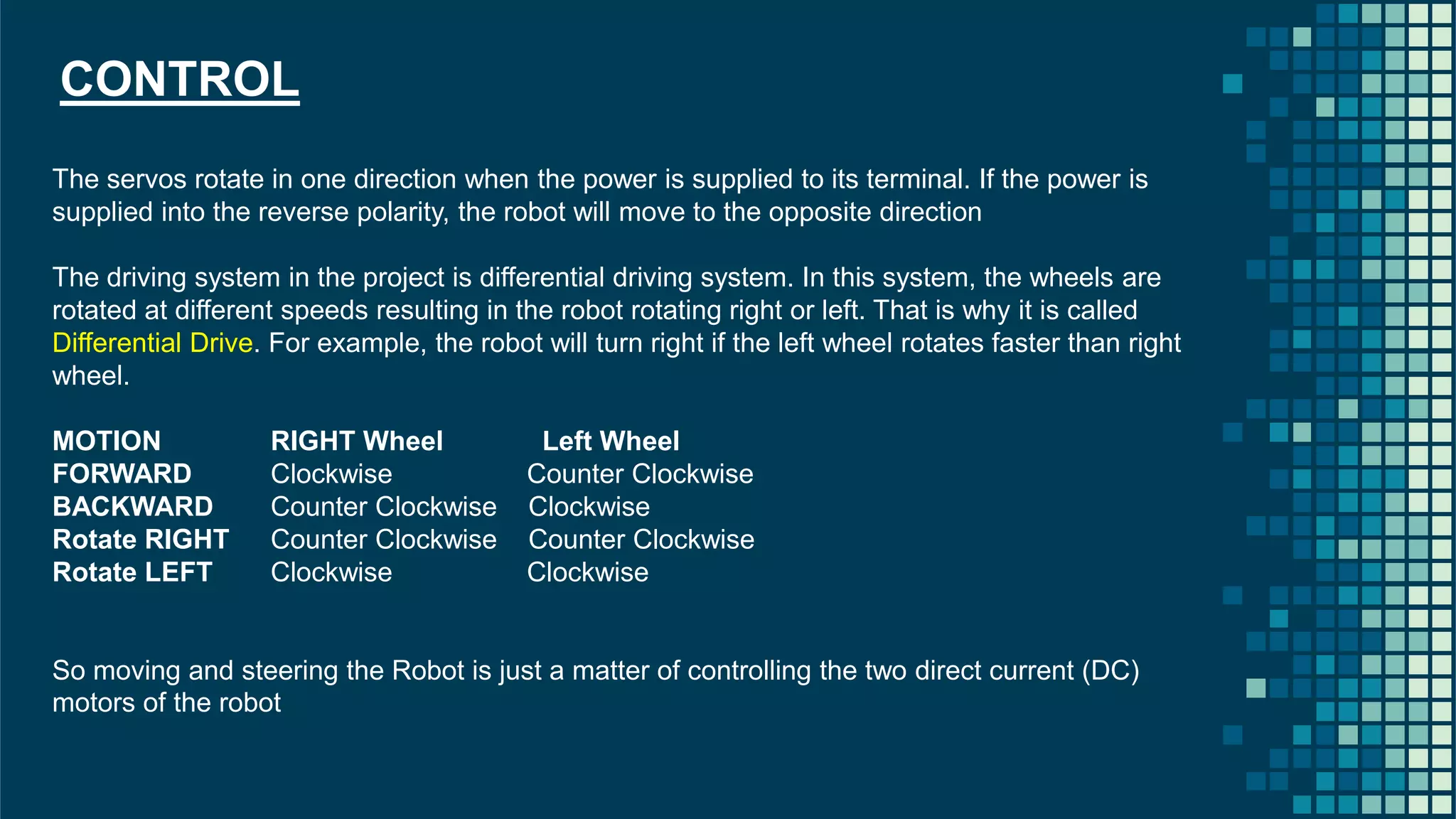 25 CONTROL The servos rotate in one direction when the power is supplied to its terminal. If the power is supplied into the reverse polarity, the robot will move to the opposite direction The driving system in the project is differential driving system. In this system, the wheels are rotated at different speeds resulting in the robot rotating right or left. That is why it is called Differential Drive. For example, the robot will turn right if the left wheel rotates faster than right wheel. MOTION RIGHT Wheel Left Wheel FORWARD Clockwise Counter Clockwise BACKWARD Counter Clockwise Clockwise Rotate RIGHT Counter Clockwise Counter Clockwise Rotate LEFT Clockwise Clockwise So moving and steering the Robot is just a matter of controlling the two direct current (DC) motors of the robot 