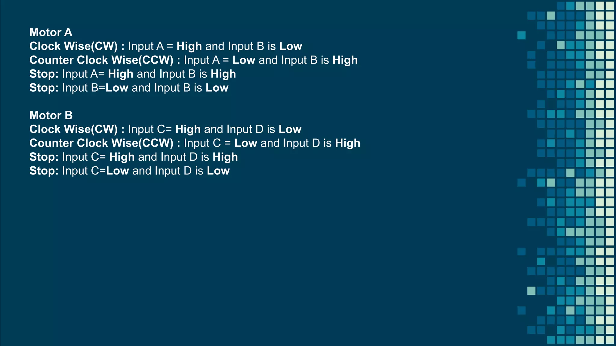 26 Motor A Clock Wise(CW) : Input A = High and Input B is Low Counter Clock Wise(CCW) : Input A = Low and Input B is High Stop: Input A= High and Input B is High Stop: Input B=Low and Input B is Low Motor B Clock Wise(CW) : Input C= High and Input D is Low Counter Clock Wise(CCW) : Input C = Low and Input D is High Stop: Input C= High and Input D is High Stop: Input C=Low and Input D is Low 