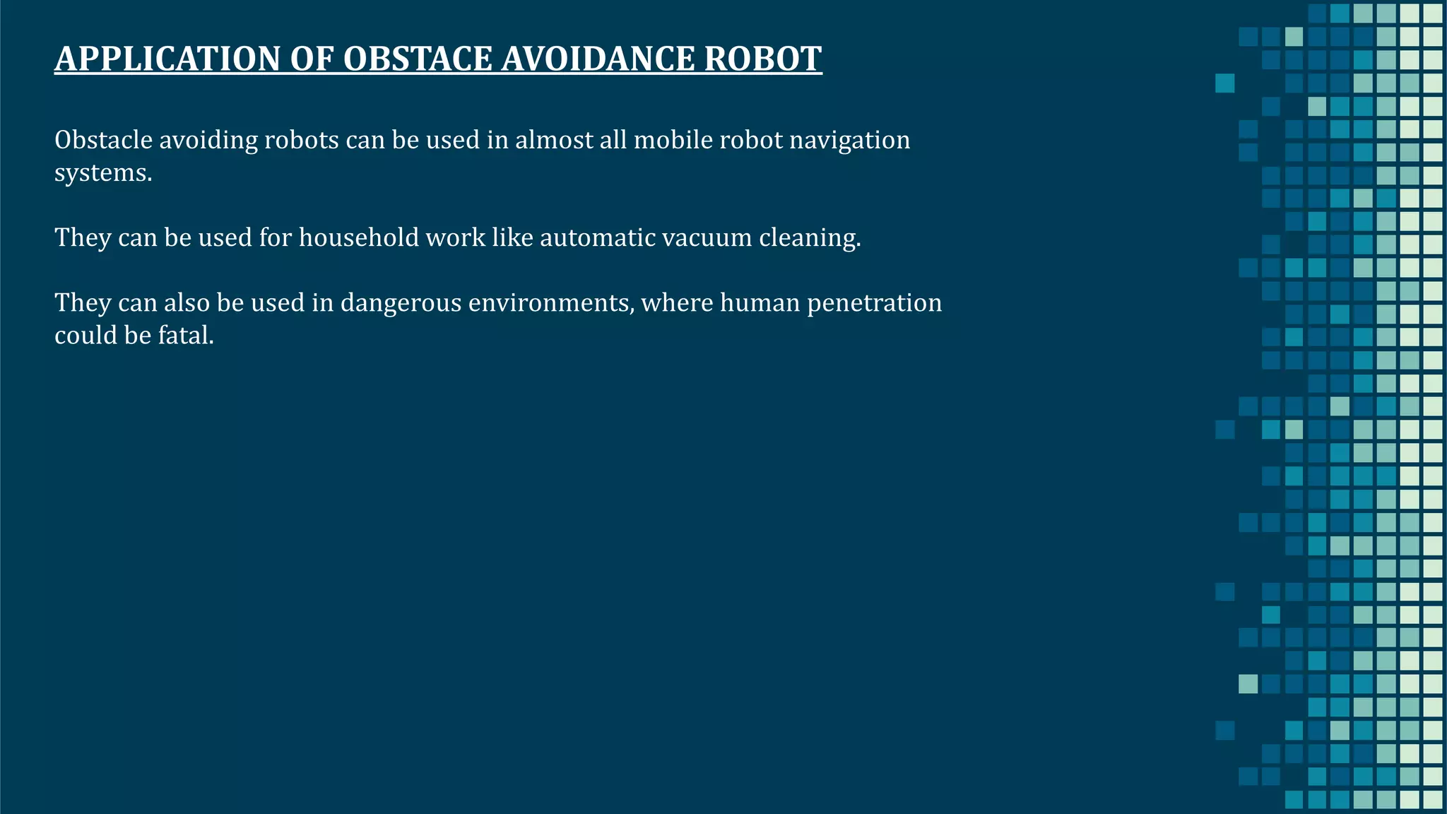 38 APPLICATION OF OBSTACE AVOIDANCE ROBOT Obstacle avoiding robots can be used in almost all mobile robot navigation systems. They can be used for household work like automatic vacuum cleaning. They can also be used in dangerous environments, where human penetration could be fatal. 