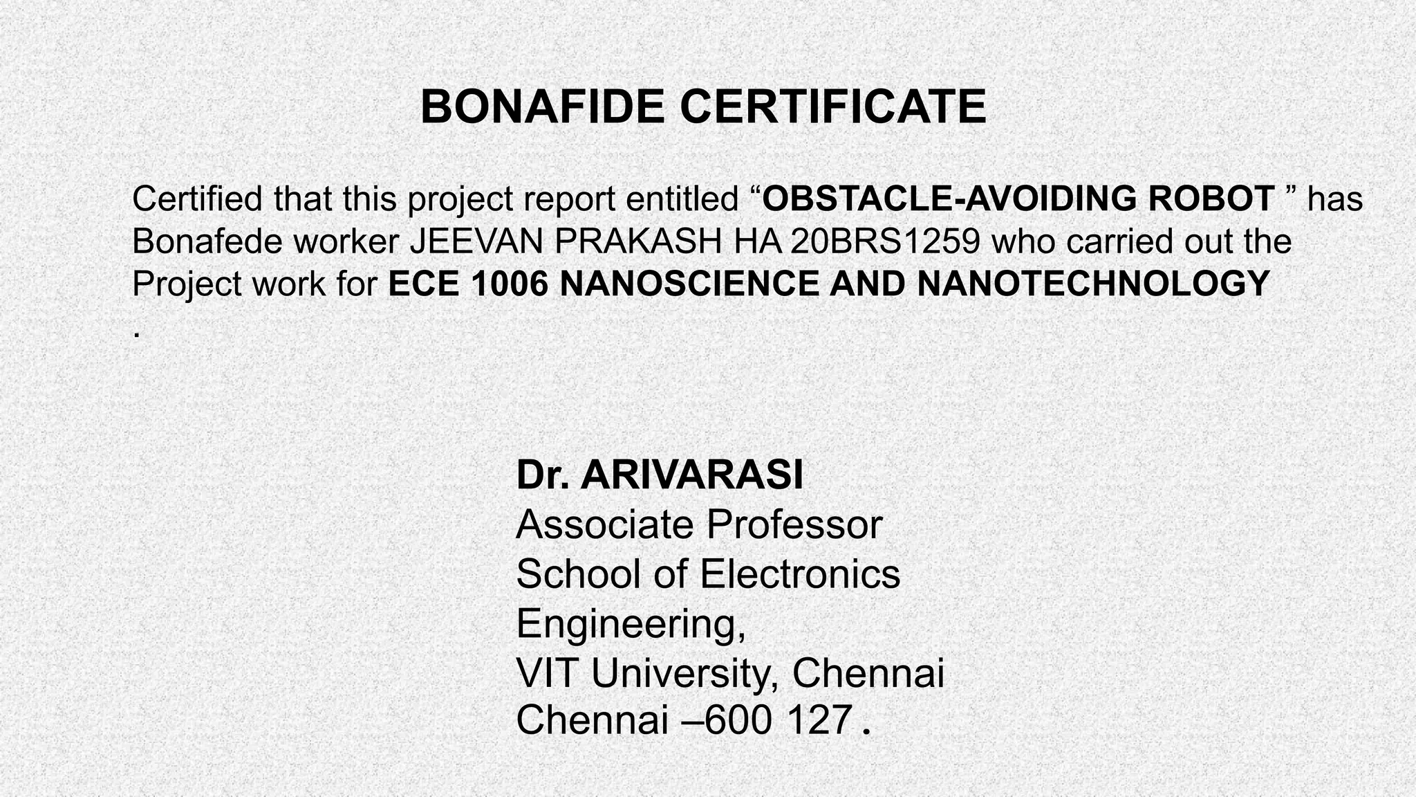 BONAFIDE CERTIFICATE Certified that this project report entitled “OBSTACLE-AVOIDING ROBOT ” has Bonafede worker JEEVAN PRAKASH HA 20BRS1259 who carried out the Project work for ECE 1006 NANOSCIENCE AND NANOTECHNOLOGY . Dr. ARIVARASI Associate Professor School of Electronics Engineering, VIT University, Chennai Chennai –600 127. 