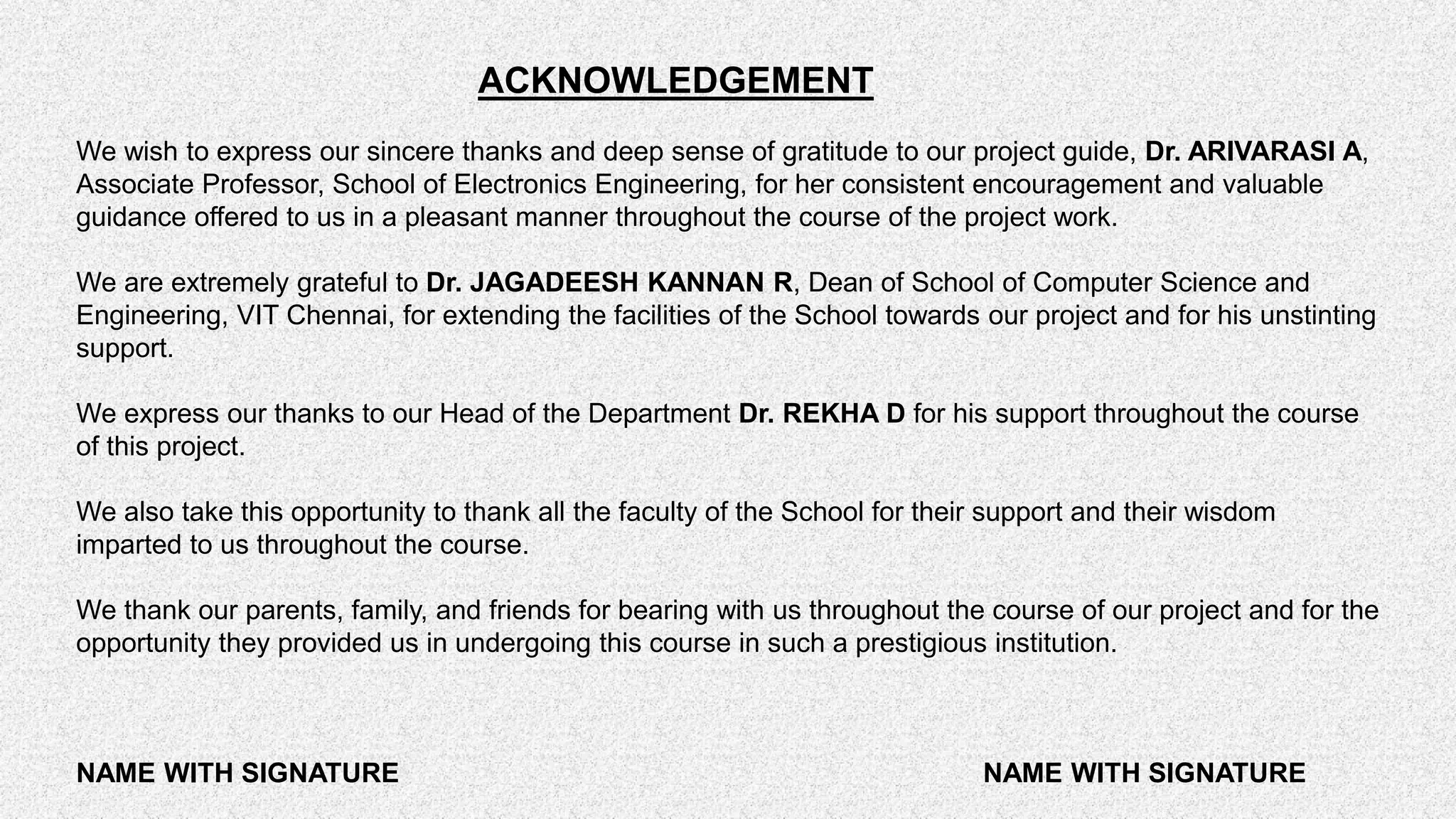 ACKNOWLEDGEMENT We wish to express our sincere thanks and deep sense of gratitude to our project guide, Dr. ARIVARASI A, Associate Professor, School of Electronics Engineering, for her consistent encouragement and valuable guidance offered to us in a pleasant manner throughout the course of the project work. We are extremely grateful to Dr. JAGADEESH KANNAN R, Dean of School of Computer Science and Engineering, VIT Chennai, for extending the facilities of the School towards our project and for his unstinting support. We express our thanks to our Head of the Department Dr. REKHA D for his support throughout the course of this project. We also take this opportunity to thank all the faculty of the School for their support and their wisdom imparted to us throughout the course. We thank our parents, family, and friends for bearing with us throughout the course of our project and for the opportunity they provided us in undergoing this course in such a prestigious institution. NAME WITH SIGNATURE NAME WITH SIGNATURE 