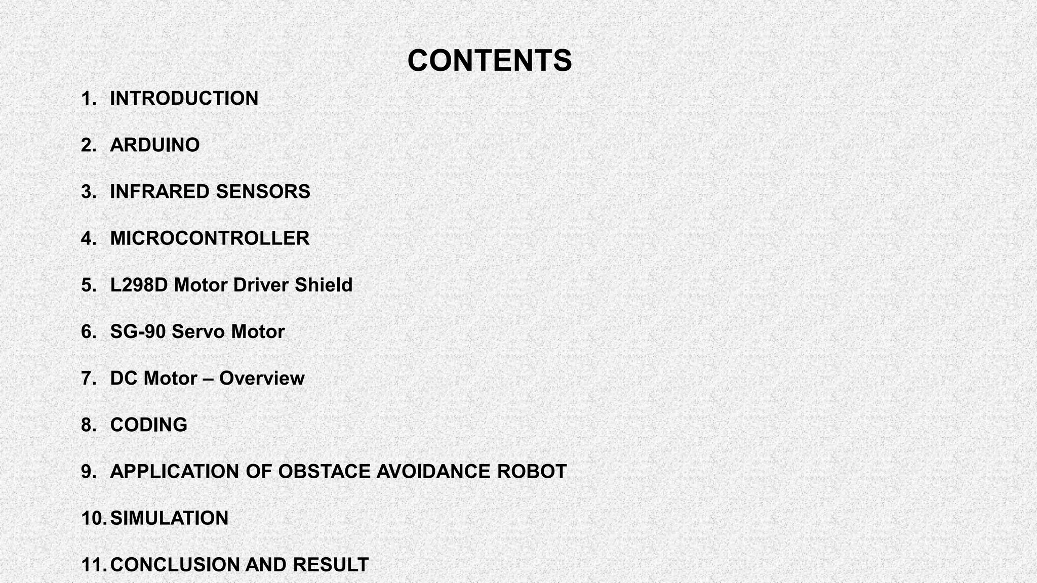 CONTENTS 1. INTRODUCTION 2. ARDUINO 3. INFRARED SENSORS 4. MICROCONTROLLER 5. L298D Motor Driver Shield 6. SG-90 Servo Motor 7. DC Motor – Overview 8. CODING 9. APPLICATION OF OBSTACE AVOIDANCE ROBOT 10.SIMULATION 11.CONCLUSION AND RESULT 