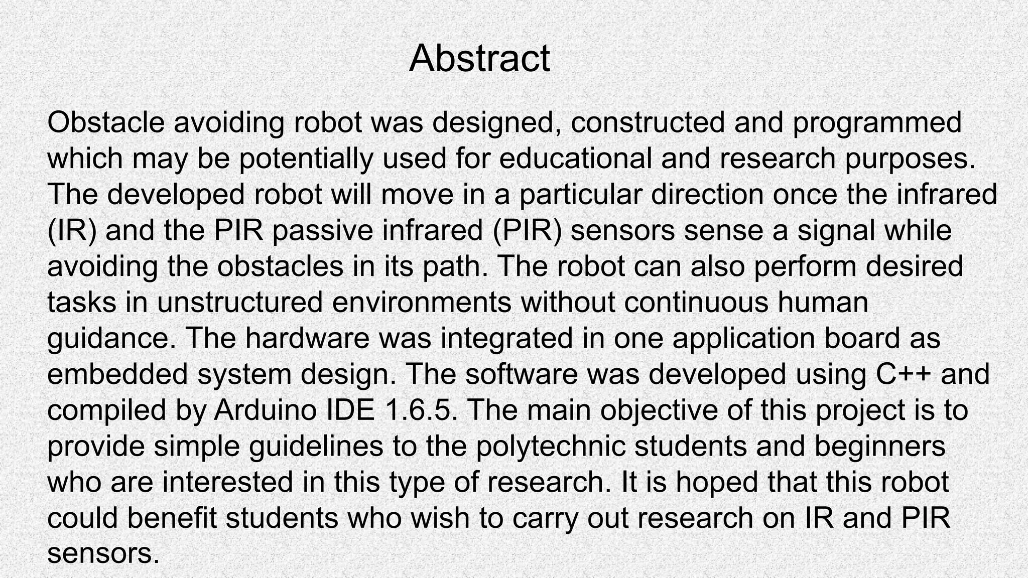 Abstract Obstacle avoiding robot was designed, constructed and programmed which may be potentially used for educational and research purposes. The developed robot will move in a particular direction once the infrared (IR) and the PIR passive infrared (PIR) sensors sense a signal while avoiding the obstacles in its path. The robot can also perform desired tasks in unstructured environments without continuous human guidance. The hardware was integrated in one application board as embedded system design. The software was developed using C++ and compiled by Arduino IDE 1.6.5. The main objective of this project is to provide simple guidelines to the polytechnic students and beginners who are interested in this type of research. It is hoped that this robot could benefit students who wish to carry out research on IR and PIR sensors. 