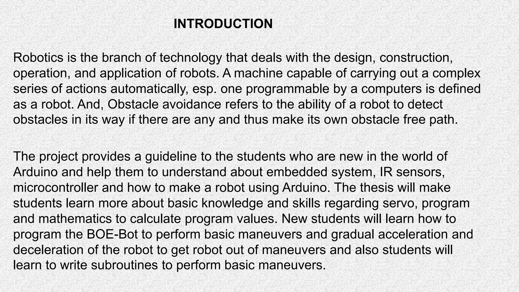 The project provides a guideline to the students who are new in the world of Arduino and help them to understand about embedded system, IR sensors, microcontroller and how to make a robot using Arduino. The thesis will make students learn more about basic knowledge and skills regarding servo, program and mathematics to calculate program values. New students will learn how to program the BOE-Bot to perform basic maneuvers and gradual acceleration and deceleration of the robot to get robot out of maneuvers and also students will learn to write subroutines to perform basic maneuvers. Robotics is the branch of technology that deals with the design, construction, operation, and application of robots. A machine capable of carrying out a complex series of actions automatically, esp. one programmable by a computers is defined as a robot. And, Obstacle avoidance refers to the ability of a robot to detect obstacles in its way if there are any and thus make its own obstacle free path. INTRODUCTION 
