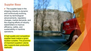 Supplier Base
▶ The supplier base in the
shipping industry is dynamic
and continuously evolving,
driven by technological
advancements, regulatory
changes, market demands, and
the ongoing efforts of industry
stakeholders to improve
efficiency, safety, and
sustainability in maritime
operations.
A high-quality and competitive
supplier base makes a given
location suitable. The proximity
of important suppliers’ plants
also supports lean production
methods.
 