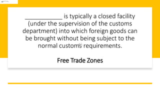 ___________ is typically a closed facility
(under the supervision of the customs
department) into which foreign goods can
be brought without being subject to the
normal customs requirements.
Free Trade Zones
 