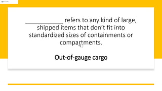 ___________ refers to any kind of large,
shipped items that don’t fit into
standardized sizes of containments or
compartments.
Out-of-gauge cargo
 