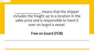 _____________ means that the shipper
includes the freight up to a location in the
sales price and is responsible to hand it
over on board a vessel.
Free on board (FOB)
 