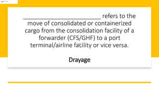 _______________________ refers to the
move of consolidated or containerized
cargo from the consolidation facility of a
forwarder (CFS/GHF) to a port
terminal/airline facility or vice versa.
Drayage
 