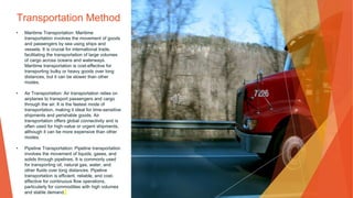 Transportation Method
• Maritime Transportation: Maritime
transportation involves the movement of goods
and passengers by sea using ships and
vessels. It is crucial for international trade,
facilitating the transportation of large volumes
of cargo across oceans and waterways.
Maritime transportation is cost-effective for
transporting bulky or heavy goods over long
distances, but it can be slower than other
modes.
• Air Transportation: Air transportation relies on
airplanes to transport passengers and cargo
through the air. It is the fastest mode of
transportation, making it ideal for time-sensitive
shipments and perishable goods. Air
transportation offers global connectivity and is
often used for high-value or urgent shipments,
although it can be more expensive than other
modes.
• Pipeline Transportation: Pipeline transportation
involves the movement of liquids, gases, and
solids through pipelines. It is commonly used
for transporting oil, natural gas, water, and
other fluids over long distances. Pipeline
transportation is efficient, reliable, and cost-
effective for continuous flow operations,
particularly for commodities with high volumes
and stable demand.
 