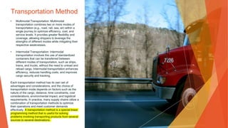 Transportation Method
• Multimodal Transportation: Multimodal
transportation combines two or more modes of
transportation (e.g., road, rail, sea, air) within a
single journey to optimize efficiency, cost, and
service levels. It provides greater flexibility and
coverage, allowing shippers to leverage the
strengths of different modes while mitigating their
respective weaknesses.
• Intermodal Transportation: Intermodal
transportation involves the use of standardized
containers that can be transferred between
different modes of transportation, such as ships,
trains, and trucks, without the need to unload and
reload cargo. Intermodal transportation enhances
efficiency, reduces handling costs, and improves
cargo security and tracking.
Each transportation method has its own set of
advantages and considerations, and the choice of
transportation mode depends on factors such as the
nature of the cargo, distance, time constraints, cost
considerations, environmental impact, and logistical
requirements. In practice, many supply chains utilize a
combination of transportation methods to optimize
their operations and meet customer demands
effectively. A transportation method is a special linear
programming method that is useful for solving
problems involving transporting products from several
sources to several destinations.
 
