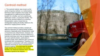 Centroid method
▶ The centroid method, also known as the
center-of-gravity method, is a mathematical
technique used in logistics and supply chain
management for determining the optimal
location for a facility, such as a warehouse,
distribution center, or production facility. The
goal of the centroid method is to minimize
transportation costs or travel time by
strategically locating the facility relative to the
demand or supply points it serves.
The centroid method provides a simple yet
effective approach for making facility location
decisions, especially when transportation costs
or travel time are critical factors. However, it's
important to note that the centroid method is a
heuristic technique and may not always result in
the most optimal solution, particularly in
complex supply chain networks with numerous
constraints and considerations. Therefore, it is
often used in combination with other analytical
methods and tools for more comprehensive
decision-making. It is a technique for locating
single facilities that considers the existing
facilities, the distances between them, and the
volumes of goods to be shipped.
 