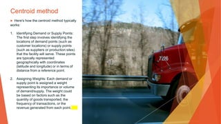 Centroid method
▶ Here's how the centroid method typically
works:
1. Identifying Demand or Supply Points:
The first step involves identifying the
locations of demand points (such as
customer locations) or supply points
(such as suppliers or production sites)
that the facility will serve. These points
are typically represented
geographically with coordinates
(latitude and longitude) or in terms of
distance from a reference point.
2. Assigning Weights: Each demand or
supply point is assigned a weight
representing its importance or volume
of demand/supply. The weight could
be based on factors such as the
quantity of goods transported, the
frequency of transactions, or the
revenue generated from each point.
 